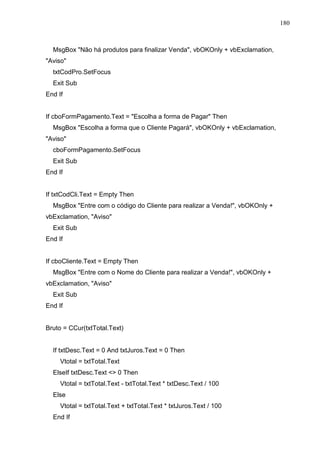 180 
MsgBox Não há produtos para finalizar Venda, vbOKOnly + vbExclamation, 
Aviso 
txtCodPro.SetFocus 
Exit Sub 
End If 
If cboFormPagamento.Text = Escolha a forma de Pagar Then 
MsgBox Escolha a forma que o Cliente Pagará, vbOKOnly + vbExclamation, 
Aviso 
cboFormPagamento.SetFocus 
Exit Sub 
End If 
If txtCodCli.Text = Empty Then 
MsgBox Entre com o código do Cliente para realizar a Venda!, vbOKOnly + 
vbExclamation, Aviso 
Exit Sub 
End If 
If cboCliente.Text = Empty Then 
MsgBox Entre com o Nome do Cliente para realizar a Venda!, vbOKOnly + 
vbExclamation, Aviso 
Exit Sub 
End If 
Bruto = CCur(txtTotal.Text) 
If txtDesc.Text = 0 And txtJuros.Text = 0 Then 
Vtotal = txtTotal.Text 
ElseIf txtDesc.Text  0 Then 
Vtotal = txtTotal.Text - txtTotal.Text * txtDesc.Text / 100 
Else 
Vtotal = txtTotal.Text + txtTotal.Text * txtJuros.Text / 100 
End If 
 