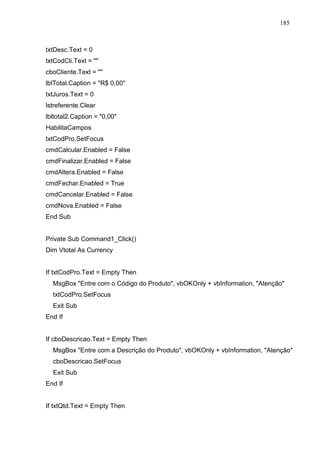 185 
txtDesc.Text = 0 
txtCodCli.Text =  
cboCliente.Text =  
lblTotal.Caption = R$ 0,00 
txtJuros.Text = 0 
lstreferente.Clear 
lbltotal2.Caption = 0,00 
HabilitaCampos 
txtCodPro.SetFocus 
cmdCalcular.Enabled = False 
cmdFinalizar.Enabled = False 
cmdAltera.Enabled = False 
cmdFechar.Enabled = True 
cmdCancelar.Enabled = False 
cmdNova.Enabled = False 
End Sub 
Private Sub Command1_Click() 
Dim Vtotal As Currency 
If txtCodPro.Text = Empty Then 
MsgBox Entre com o Código do Produto, vbOKOnly + vbInformation, Atenção 
txtCodPro.SetFocus 
Exit Sub 
End If 
If cboDescricao.Text = Empty Then 
MsgBox Entre com a Descrição do Produto, vbOKOnly + vbInformation, Atenção 
cboDescricao.SetFocus 
Exit Sub 
End If 
If txtQtd.Text = Empty Then 
 