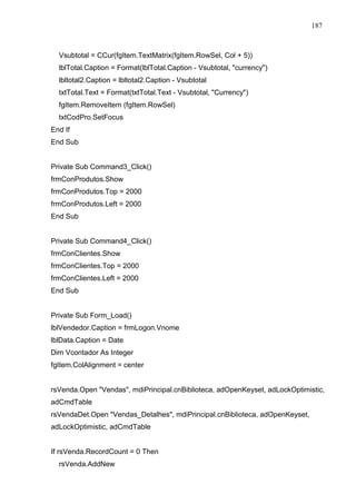 187 
Vsubtotal = CCur(fgItem.TextMatrix(fgItem.RowSel, Col + 5)) 
lblTotal.Caption = Format(lblTotal.Caption - Vsubtotal, currency) 
lbltotal2.Caption = lbltotal2.Caption - Vsubtotal 
txtTotal.Text = Format(txtTotal.Text - Vsubtotal, Currency) 
fgItem.RemoveItem (fgItem.RowSel) 
txtCodPro.SetFocus 
End If 
End Sub 
Private Sub Command3_Click() 
frmConProdutos.Show 
frmConProdutos.Top = 2000 
frmConProdutos.Left = 2000 
End Sub 
Private Sub Command4_Click() 
frmConClientes.Show 
frmConClientes.Top = 2000 
frmConClientes.Left = 2000 
End Sub 
Private Sub Form_Load() 
lblVendedor.Caption = frmLogon.Vnome 
lblData.Caption = Date 
Dim Vcontador As Integer 
fgItem.ColAlignment = center 
rsVenda.Open Vendas, mdiPrincipal.cnBiblioteca, adOpenKeyset, adLockOptimistic, 
adCmdTable 
rsVendaDet.Open Vendas_Detalhes, mdiPrincipal.cnBiblioteca, adOpenKeyset, 
adLockOptimistic, adCmdTable 
If rsVenda.RecordCount = 0 Then 
rsVenda.AddNew 
 