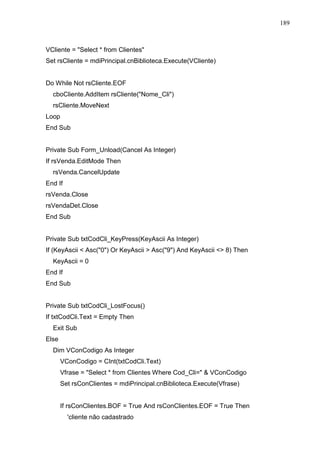 189 
VCliente = Select * from Clientes 
Set rsCliente = mdiPrincipal.cnBiblioteca.Execute(VCliente) 
Do While Not rsCliente.EOF 
cboCliente.AddItem rsCliente(Nome_Cli) 
rsCliente.MoveNext 
Loop 
End Sub 
Private Sub Form_Unload(Cancel As Integer) 
If rsVenda.EditMode Then 
rsVenda.CancelUpdate 
End If 
rsVenda.Close 
rsVendaDet.Close 
End Sub 
Private Sub txtCodCli_KeyPress(KeyAscii As Integer) 
If (KeyAscii  Asc(0) Or KeyAscii  Asc(9) And KeyAscii  8) Then 
KeyAscii = 0 
End If 
End Sub 
Private Sub txtCodCli_LostFocus() 
If txtCodCli.Text = Empty Then 
Exit Sub 
Else 
Dim VConCodigo As Integer 
VConCodigo = CInt(txtCodCli.Text) 
Vfrase = Select * from Clientes Where Cod_Cli=  VConCodigo 
Set rsConClientes = mdiPrincipal.cnBiblioteca.Execute(Vfrase) 
If rsConClientes.BOF = True And rsConClientes.EOF = True Then 
'cliente não cadastrado 
 