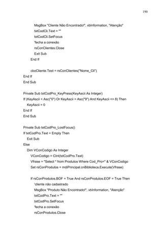 190 
MsgBox Cliente Não Encontrado!, vbInformation, Atenção 
txtCodCli.Text =  
txtCodCli.SetFocus 
'fecha a conexão 
rsConClientes.Close 
Exit Sub 
End If 
cboCliente.Text = rsConClientes(Nome_Cli) 
End If 
End Sub 
Private Sub txtCodPro_KeyPress(KeyAscii As Integer) 
If (KeyAscii  Asc(0) Or KeyAscii  Asc(9) And KeyAscii  8) Then 
KeyAscii = 0 
End If 
End Sub 
Private Sub txtCodPro_LostFocus() 
If txtCodPro.Text = Empty Then 
Exit Sub 
Else 
Dim VConCodigo As Integer 
VConCodigo = CInt(txtCodPro.Text) 
Vfrase = Select * from Produtos Where Cod_Pro=  VConCodigo 
Set rsConProdutos = mdiPrincipal.cnBiblioteca.Execute(Vfrase) 
If rsConProdutos.BOF = True And rsConProdutos.EOF = True Then 
'cliente não cadastrado 
MsgBox Produto Não Encontrado!, vbInformation, Atenção 
txtCodPro.Text =  
txtCodPro.SetFocus 
'fecha a conexão 
rsConProdutos.Close 
 
