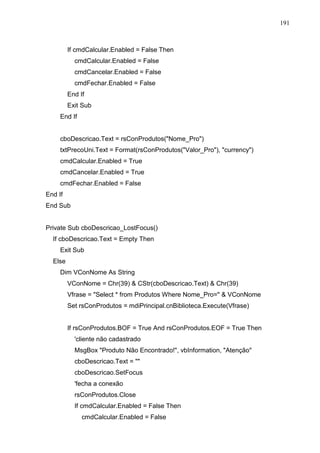191 
If cmdCalcular.Enabled = False Then 
cmdCalcular.Enabled = False 
cmdCancelar.Enabled = False 
cmdFechar.Enabled = False 
End If 
Exit Sub 
End If 
cboDescricao.Text = rsConProdutos(Nome_Pro) 
txtPrecoUni.Text = Format(rsConProdutos(Valor_Pro), currency) 
cmdCalcular.Enabled = True 
cmdCancelar.Enabled = True 
cmdFechar.Enabled = False 
End If 
End Sub 
Private Sub cboDescricao_LostFocus() 
If cboDescricao.Text = Empty Then 
Exit Sub 
Else 
Dim VConNome As String 
VConNome = Chr(39)  CStr(cboDescricao.Text)  Chr(39) 
Vfrase = Select * from Produtos Where Nome_Pro=  VConNome 
Set rsConProdutos = mdiPrincipal.cnBiblioteca.Execute(Vfrase) 
If rsConProdutos.BOF = True And rsConProdutos.EOF = True Then 
'cliente não cadastrado 
MsgBox Produto Não Encontrado!, vbInformation, Atenção 
cboDescricao.Text =  
cboDescricao.SetFocus 
'fecha a conexão 
rsConProdutos.Close 
If cmdCalcular.Enabled = False Then 
cmdCalcular.Enabled = False 
 