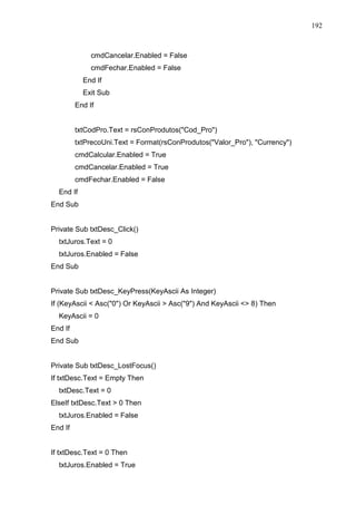 192 
cmdCancelar.Enabled = False 
cmdFechar.Enabled = False 
End If 
Exit Sub 
End If 
txtCodPro.Text = rsConProdutos(Cod_Pro) 
txtPrecoUni.Text = Format(rsConProdutos(Valor_Pro), Currency) 
cmdCalcular.Enabled = True 
cmdCancelar.Enabled = True 
cmdFechar.Enabled = False 
End If 
End Sub 
Private Sub txtDesc_Click() 
txtJuros.Text = 0 
txtJuros.Enabled = False 
End Sub 
Private Sub txtDesc_KeyPress(KeyAscii As Integer) 
If (KeyAscii  Asc(0) Or KeyAscii  Asc(9) And KeyAscii  8) Then 
KeyAscii = 0 
End If 
End Sub 
Private Sub txtDesc_LostFocus() 
If txtDesc.Text = Empty Then 
txtDesc.Text = 0 
ElseIf txtDesc.Text  0 Then 
txtJuros.Enabled = False 
End If 
If txtDesc.Text = 0 Then 
txtJuros.Enabled = True 
 