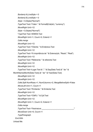 196 
.Borders(-4).LineStyle = 0 
.Borders(-8).LineStyle = 0 
.Style = S.Styles(Normal) 
.TypeText Text:=Valor:   Format$(Val(str), currency) 
.MoveRight Unit:=12 
.Style = S.Styles(Normal) 
'.TypeText Text:=IEMOS.Text 
.MoveRight Unit:=1, Count:=2, Extend:=1 
.Cells.merge 
.MoveRight Unit:=12 
.TypeText Text:=Cliente:   Endereco.Text 
.MoveRight Unit:=12 
.TypeText Text:=A importância de   Extenso(str, Reais, Real) 
.MoveRight Unit:=12 
.TypeText Text:=Referente:   referente.Text 
.MoveRight Unit:=12 
.MoveRight Unit:=12 
.TypeText Text:=Lugar.Text  ,   Day(Data.Text)   de   
MonthName(Month(Data.Text))   de   Year(Data.Text) 
.MoveRight Unit:=12 
.MoveRight Unit:=12 
.Cells.Split NumRows:=1, NumColumns:=2, MergeBeforeSplit:=False 
.MoveLeft Unit:=1, Count:=1 
.TypeText Text:=Emitente:   Emitente.Text 
.MoveRight Unit:=12 
.TypeText Text:=CNPJ:   Cpf.Text 
.MoveRight Unit:=12 
.MoveRight Unit:=1, Count:=2, Extend:=1 
.Cells.merge 
.TypeText Text:=Assinatura _______________________________ 
.MoveDown Unit:=5, Count:=1 
.TypeParagraph 
End With 
Unload Me 
 