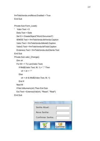 197 
frmTelaVenda.cmdNova.Enabled = True 
End Sub 
Private Sub Form_Load() 
' Valor.Text = 0 
Data.Text = Date 
Set S = CreateObject(Word.Document) 
IEMOS.Text = frmTelaVenda.lblVenda.Caption 
Valor.Text = frmTelaVenda.lbltotal2.Caption 
Valor2.Text = frmTelaVenda.lblTotal.Caption 
Endereco.Text = frmTelaVenda.cboCliente.Text 
End Sub 
Private Sub valor_Change() 
Dim vlr 
For M = 1 To Len(Valor.Text) 
If Mid$(Valor.Text, M, 1) = , Then 
vlr = vlr + . 
Else 
vlr = vlr  Mid$(Valor.Text, M, 1) 
End If 
Next M 
If Not IsNumeric(vlr) Then Exit Sub 
Ext.Text = Extenso(Val(vlr), Reais, Real) 
End Sub 
 