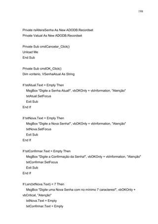 198 
Private rsAlteraSenha As New ADODB.Recordset 
Private Vatual As New ADODB.Recordset 
Private Sub cmdCancelar_Click() 
Unload Me 
End Sub 
Private Sub cmdOK_Click() 
Dim vcriterio, VSenhaAtual As String 
If txtAtual.Text = Empty Then 
MsgBox Digite a Senha Atual!, vbOKOnly + vbInformation, Atenção 
txtAtual.SetFocus 
Exit Sub 
End If 
If txtNova.Text = Empty Then 
MsgBox Digite a Nova Senha!, vbOKOnly + vbInformation, Atenção 
txtNova.SetFocus 
Exit Sub 
End If 
If txtConfirmar.Text = Empty Then 
MsgBox Digite a Confirmação da Senha!, vbOKOnly + vbInformation, Atenção 
txtConfirmar.SetFocus 
Exit Sub 
End If 
If Len(txtNova.Text)  7 Then 
MsgBox Digite uma Nova Senha com no mínimo 7 caracteres!, vbOKOnly + 
vbCritical, Atenção 
txtNova.Text = Empty 
txtConfirmar.Text = Empty 
 