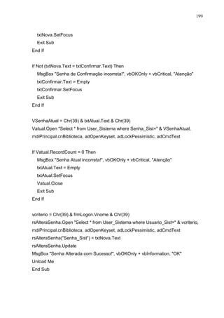 199 
txtNova.SetFocus 
Exit Sub 
End If 
If Not (txtNova.Text = txtConfirmar.Text) Then 
MsgBox Senha de Confirmação incorreta!, vbOKOnly + vbCritical, Atenção 
txtConfirmar.Text = Empty 
txtConfirmar.SetFocus 
Exit Sub 
End If 
VSenhaAtual = Chr(39)  txtAtual.Text  Chr(39) 
Vatual.Open Select * from User_Sistema where Senha_Sist=  VSenhaAtual, 
mdiPrincipal.cnBiblioteca, adOpenKeyset, adLockPessimistic, adCmdText 
If Vatual.RecordCount = 0 Then 
MsgBox Senha Atual incorreta!, vbOKOnly + vbCritical, Atenção 
txtAtual.Text = Empty 
txtAtual.SetFocus 
Vatual.Close 
Exit Sub 
End If 
vcriterio = Chr(39)  frmLogon.Vnome  Chr(39) 
rsAlteraSenha.Open Select * from User_Sistema where Usuario_Sist=  vcriterio, 
mdiPrincipal.cnBiblioteca, adOpenKeyset, adLockPessimistic, adCmdText 
rsAlteraSenha(Senha_Sist) = txtNova.Text 
rsAlteraSenha.Update 
MsgBox Senha Alterada com Sucesso!, vbOKOnly + vbInformation, OK 
Unload Me 
End Sub 
 