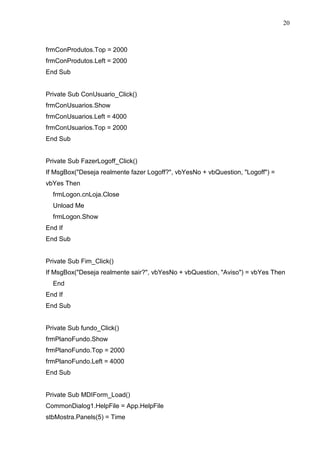 20 
frmConProdutos.Top = 2000 
frmConProdutos.Left = 2000 
End Sub 
Private Sub ConUsuario_Click() 
frmConUsuarios.Show 
frmConUsuarios.Left = 4000 
frmConUsuarios.Top = 2000 
End Sub 
Private Sub FazerLogoff_Click() 
If MsgBox(Deseja realmente fazer Logoff?, vbYesNo + vbQuestion, Logoff) = 
vbYes Then 
frmLogon.cnLoja.Close 
Unload Me 
frmLogon.Show 
End If 
End Sub 
Private Sub Fim_Click() 
If MsgBox(Deseja realmente sair?, vbYesNo + vbQuestion, Aviso) = vbYes Then 
End 
End If 
End Sub 
Private Sub fundo_Click() 
frmPlanoFundo.Show 
frmPlanoFundo.Top = 2000 
frmPlanoFundo.Left = 4000 
End Sub 
Private Sub MDIForm_Load() 
CommonDialog1.HelpFile = App.HelpFile 
stbMostra.Panels(5) = Time 
 