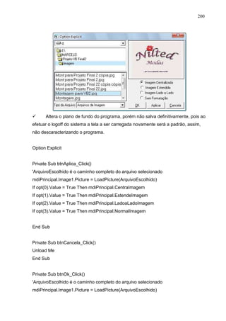 200 
 Altera o plano de fundo do programa, porém não salva definitivamente, pois ao 
efetuar o logoff do sistema a tela a ser carregada novamente será a padrão, assim, 
não descaracterizando o programa. 
Option Explicit 
Private Sub btnAplica_Click() 
'ArquivoEscolhido é o caminho completo do arquivo selecionado 
mdiPrincipal.Image1.Picture = LoadPicture(ArquivoEscolhido) 
If opt(0).Value = True Then mdiPrincipal.CentraImagem 
If opt(1).Value = True Then mdiPrincipal.EstendeImagem 
If opt(2).Value = True Then mdiPrincipal.LadoaLadoImagem 
If opt(3).Value = True Then mdiPrincipal.NormalImagem 
End Sub 
Private Sub btnCancela_Click() 
Unload Me 
End Sub 
Private Sub btnOk_Click() 
'ArquivoEscolhido é o caminho completo do arquivo selecionado 
mdiPrincipal.Image1.Picture = LoadPicture(ArquivoEscolhido) 
 