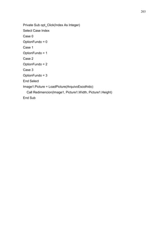 203 
Private Sub opt_Click(Index As Integer) 
Select Case Index 
Case 0 
OptionFundo = 0 
Case 1 
OptionFundo = 1 
Case 2 
OptionFundo = 2 
Case 3 
OptionFundo = 3 
End Select 
Image1.Picture = LoadPicture(ArquivoEscolhido) 
Call Redimencion(Image1, Picture1.Width, Picture1.Height) 
End Sub 
 
