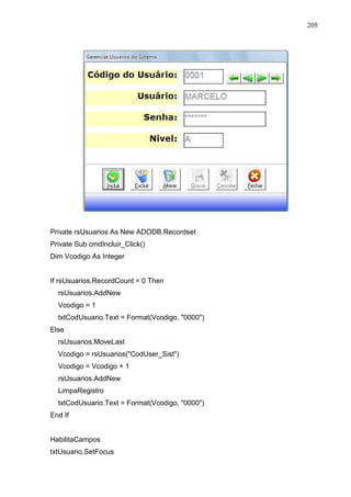 205 
Private rsUsuarios As New ADODB.Recordset 
Private Sub cmdIncluir_Click() 
Dim Vcodigo As Integer 
If rsUsuarios.RecordCount = 0 Then 
rsUsuarios.AddNew 
Vcodigo = 1 
txtCodUsuario.Text = Format(Vcodigo, 0000) 
Else 
rsUsuarios.MoveLast 
Vcodigo = rsUsuarios(CodUser_Sist) 
Vcodigo = Vcodigo + 1 
rsUsuarios.AddNew 
LimpaRegistro 
txtCodUsuario.Text = Format(Vcodigo, 0000) 
End If 
HabilitaCampos 
txtUsuario.SetFocus 
 
