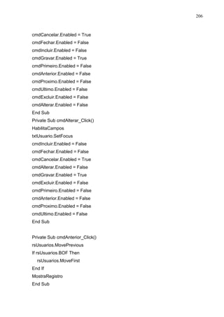 206 
cmdCancelar.Enabled = True 
cmdFechar.Enabled = False 
cmdIncluir.Enabled = False 
cmdGravar.Enabled = True 
cmdPrimeiro.Enabled = False 
cmdAnterior.Enabled = False 
cmdProximo.Enabled = False 
cmdUltimo.Enabled = False 
cmdExcluir.Enabled = False 
cmdAlterar.Enabled = False 
End Sub 
Private Sub cmdAlterar_Click() 
HabilitaCampos 
txtUsuario.SetFocus 
cmdIncluir.Enabled = False 
cmdFechar.Enabled = False 
cmdCancelar.Enabled = True 
cmdAlterar.Enabled = False 
cmdGravar.Enabled = True 
cmdExcluir.Enabled = False 
cmdPrimeiro.Enabled = False 
cmdAnterior.Enabled = False 
cmdProximo.Enabled = False 
cmdUltimo.Enabled = False 
End Sub 
Private Sub cmdAnterior_Click() 
rsUsuarios.MovePrevious 
If rsUsuarios.BOF Then 
rsUsuarios.MoveFirst 
End If 
MostraRegistro 
End Sub 
 