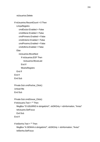 208 
rsUsuarios.Delete 
If rsUsuarios.RecordCount = 0 Then 
LimpaRegistro 
cmdExcluir.Enabled = False 
cmdAlterar.Enabled = False 
cmdPrimeiro.Enabled = False 
cmdAnterior.Enabled = False 
cmdProximo.Enabled = False 
cmdUltimo.Enabled = False 
Else 
rsUsuarios.MoveNext 
If rsUsuarios.EOF Then 
rsUsuarios.MoveLast 
End If 
MostraRegistro 
End If 
End If 
End Sub 
Private Sub cmdFechar_Click() 
Unload Me 
End Sub 
Private Sub cmdGravar_Click() 
If txtUsuario.Text =  Then 
MsgBox O USUÁRIO é obrigatório!, vbOKOnly + vbInformation, Aviso 
txtUsuario.SetFocus 
Exit Sub 
End If 
If txtSenha.Text =  Then 
MsgBox A SENHA é obrigatório!, vbOKOnly + vbInformation, Aviso 
txtSenha.SetFocus 
 