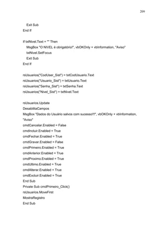 209 
Exit Sub 
End If 
If txtNivel.Text =  Then 
MsgBox O NIVEL é obrigatório!, vbOKOnly + vbInformation, Aviso 
txtNivel.SetFocus 
Exit Sub 
End If 
rsUsuarios(CodUser_Sist) = txtCodUsuario.Text 
rsUsuarios(Usuario_Sist) = txtUsuario.Text 
rsUsuarios(Senha_Sist) = txtSenha.Text 
rsUsuarios(Nivel_Sist) = txtNivel.Text 
rsUsuarios.Update 
DesabilitaCampos 
MsgBox Dados do Usuário salvos com sucesso!!!, vbOKOnly + vbInformation, 
Aviso 
cmdCancelar.Enabled = False 
cmdIncluir.Enabled = True 
cmdFechar.Enabled = True 
cmdGravar.Enabled = False 
cmdPrimeiro.Enabled = True 
cmdAnterior.Enabled = True 
cmdProximo.Enabled = True 
cmdUltimo.Enabled = True 
cmdAlterar.Enabled = True 
cmdExcluir.Enabled = True 
End Sub 
Private Sub cmdPrimeiro_Click() 
rsUsuarios.MoveFirst 
MostraRegistro 
End Sub 
 