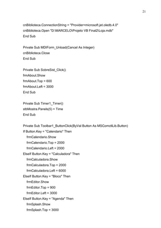 21 
cnBiblioteca.ConnectionString = Provider=microsoft.jet.oledb.4.0 
cnBiblioteca.Open D:MARCELOProjeto VB Final2Loja.mdb 
End Sub 
Private Sub MDIForm_Unload(Cancel As Integer) 
cnBiblioteca.Close 
End Sub 
Private Sub SobreSist_Click() 
frmAbout.Show 
frmAbout.Top = 600 
frmAbout.Left = 3000 
End Sub 
Private Sub Timer1_Timer() 
stbMostra.Panels(5) = Time 
End Sub 
Private Sub Toolbar1_ButtonClick(ByVal Button As MSComctlLib.Button) 
If Button.Key = Calendario Then 
frmCalendario.Show 
frmCalendario.Top = 2000 
frmCalendario.Left = 2000 
ElseIf Button.Key = Calculadora Then 
frmCalculadora.Show 
frmCalculadora.Top = 2000 
frmCalculadora.Left = 6000 
ElseIf Button.Key = Bloco Then 
frmEditor.Show 
frmEditor.Top = 900 
frmEditor.Left = 3000 
ElseIf Button.Key = Agenda Then 
frmSplash.Show 
frmSplash.Top = 3000 
 