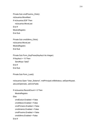 210 
Private Sub cmdProximo_Click() 
rsUsuarios.MoveNext 
If rsUsuarios.EOF Then 
rsUsuarios.MoveLast 
End If 
MostraRegistro 
End Sub 
Private Sub cmdUltimo_Click() 
rsUsuarios.MoveLast 
MostraRegistro 
End Sub 
Private Sub Form_KeyPress(KeyAscii As Integer) 
If KeyAscii = 13 Then 
SendKeys {tab} 
End If 
End Sub 
Private Sub Form_Load() 
rsUsuarios.Open User_Sistema, mdiPrincipal.cnBiblioteca, adOpenKeyset, 
adLockOptimistic, adCmdTable 
If rsUsuarios.RecordCount  0 Then 
MostraRegistro 
Else 
cmdExcluir.Enabled = False 
cmdAlterar.Enabled = False 
cmdPrimeiro.Enabled = False 
cmdAnterior.Enabled = False 
cmdProximo.Enabled = False 
cmdUltimo.Enabled = False 
End If 
 