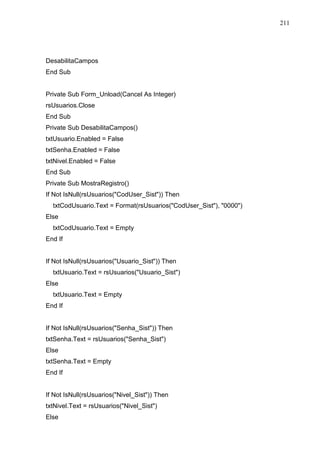 211 
DesabilitaCampos 
End Sub 
Private Sub Form_Unload(Cancel As Integer) 
rsUsuarios.Close 
End Sub 
Private Sub DesabilitaCampos() 
txtUsuario.Enabled = False 
txtSenha.Enabled = False 
txtNivel.Enabled = False 
End Sub 
Private Sub MostraRegistro() 
If Not IsNull(rsUsuarios(CodUser_Sist)) Then 
txtCodUsuario.Text = Format(rsUsuarios(CodUser_Sist), 0000) 
Else 
txtCodUsuario.Text = Empty 
End If 
If Not IsNull(rsUsuarios(Usuario_Sist)) Then 
txtUsuario.Text = rsUsuarios(Usuario_Sist) 
Else 
txtUsuario.Text = Empty 
End If 
If Not IsNull(rsUsuarios(Senha_Sist)) Then 
txtSenha.Text = rsUsuarios(Senha_Sist) 
Else 
txtSenha.Text = Empty 
End If 
If Not IsNull(rsUsuarios(Nivel_Sist)) Then 
txtNivel.Text = rsUsuarios(Nivel_Sist) 
Else 
 