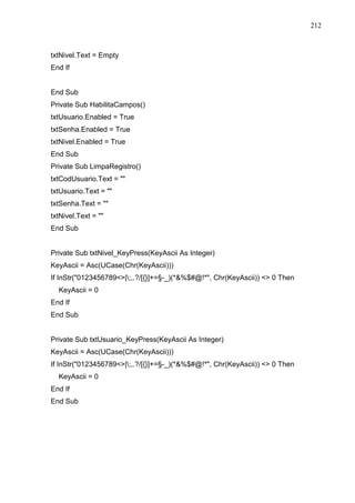 212 
txtNivel.Text = Empty 
End If 
End Sub 
Private Sub HabilitaCampos() 
txtUsuario.Enabled = True 
txtSenha.Enabled = True 
txtNivel.Enabled = True 
End Sub 
Private Sub LimpaRegistro() 
txtCodUsuario.Text =  
txtUsuario.Text =  
txtSenha.Text =  
txtNivel.Text =  
End Sub 
Private Sub txtNivel_KeyPress(KeyAscii As Integer) 
KeyAscii = Asc(UCase(Chr(KeyAscii))) 
If InStr(0123456789|;,.?/[{}]+=§-_)(*%$#@!*, Chr(KeyAscii))  0 Then 
KeyAscii = 0 
End If 
End Sub 
Private Sub txtUsuario_KeyPress(KeyAscii As Integer) 
KeyAscii = Asc(UCase(Chr(KeyAscii))) 
If InStr(0123456789|;,.?/[{}]+=§-_)(*%$#@!*, Chr(KeyAscii))  0 Then 
KeyAscii = 0 
End If 
End Sub 
 