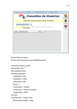213 
Private Vfrase As String 
Private rsConUsuarios As New ADODB.Recordset 
Private Sub cboTipo_Click() 
txtParametro.Text =  
fgConsultaUser.Clear 
With fgConsultaUser 
.ColWidth(0) = 800 
.ColWidth(1) = 3000 
.ColWidth(2) = 800 
.Rows = 1 
.TextArray(0) = Código 
.TextArray(1) = Nome do Usuário 
.TextArray(2) = Nivel 
End With 
If cboTipo.Text = Todos Then 
txtParametro.Enabled = False 
 