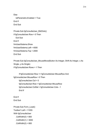 214 
Else 
txtParametro.Enabled = True 
End If 
End Sub 
Private Sub fgConsultaUser_DblClick() 
If fgConsultaUser.Row = 0 Then 
Exit Sub 
End If 
frmUserSistema.Show 
frmUserSistema.Left = 4000 
frmUserSistema.Top = 2000 
End Sub 
Private Sub fgConsultaUser_MouseMove(Button As Integer, Shift As Integer, x As 
Single, y As Single) 
If fgConsultaUser.Rows  1 Then 
If fgConsultaUser.Row  fgConsultaUser.MouseRow And 
fgConsultaUser.MouseRow  0 Then 
fgConsultaUser.Col = 0 
fgConsultaUser.Row = fgConsultaUser.MouseRow 
fgConsultaUser.ColSel = fgConsultaUser.Cols - 1 
End If 
End If 
End Sub 
Private Sub Form_Load() 
Toolbar1.Left = 11055 
With fgConsultaUser 
.ColWidth(0) = 800 
.ColWidth(1) = 3000 
.ColWidth(2) = 800 
 