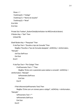 215 
.Rows = 1 
.TextArray(0) = Código 
.TextArray(1) = Nome do Usuário 
.TextArray(2) = Nivel 
End With 
End Sub 
Private Sub Toolbar1_ButtonClick(ByVal Button As MSComctlLib.Button) 
If Button.Key = Sair Then 
Unload Me 
ElseIf Button.Key = Pesquisar Then 
If cboTipo.Text = Escolha o tipo de Consulta Then 
MsgBox Escolha o Tipo de Consulta desejada, vbOKOnly + vbInformation, 
Atenção 
cboTipo.SetFocus 
Exit Sub 
End If 
If cboTipo.Text = Por Código Then 
If txtParametro.Text =  Then 
MsgBox Entre com o parametro para realizar a consulta, vbOKOnly + 
vbInformation, Atenção 
txtParametro.SetFocus 
Exit Sub 
End If 
If Not IsNumeric(txtParametro.Text) Then 
MsgBox Entre com um número para o código!, vbOKOnly + vbInformation, 
Atenção 
txtParametro.Text =  
txtParametro.SetFocus 
Exit Sub 
End If 
 
