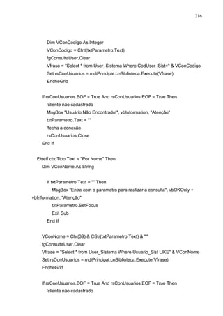 216 
Dim VConCodigo As Integer 
VConCodigo = CInt(txtParametro.Text) 
fgConsultaUser.Clear 
Vfrase = Select * from User_Sistema Where CodUser_Sist=  VConCodigo 
Set rsConUsuarios = mdiPrincipal.cnBiblioteca.Execute(Vfrase) 
EncheGrid 
If rsConUsuarios.BOF = True And rsConUsuarios.EOF = True Then 
'cliente não cadastrado 
MsgBox Usuário Não Encontrado!, vbInformation, Atenção 
txtParametro.Text =  
'fecha a conexão 
rsConUsuarios.Close 
End If 
ElseIf cboTipo.Text = Por Nome Then 
Dim VConNome As String 
If txtParametro.Text =  Then 
MsgBox Entre com o parametro para realizar a consulta, vbOKOnly + 
vbInformation, Atenção 
txtParametro.SetFocus 
Exit Sub 
End If 
VConNome = Chr(39)  CStr(txtParametro.Text)  ' 
fgConsultaUser.Clear 
Vfrase = Select * from User_Sistema Where Usuario_Sist LIKE  VConNome 
Set rsConUsuarios = mdiPrincipal.cnBiblioteca.Execute(Vfrase) 
EncheGrid 
If rsConUsuarios.BOF = True And rsConUsuarios.EOF = True Then 
'cliente não cadastrado 
 