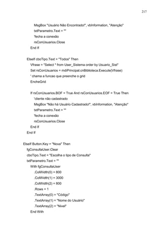 217 
MsgBox Usuário Não Encontrado!, vbInformation, Atenção 
txtParametro.Text =  
'fecha a conexão 
rsConUsuarios.Close 
End If 
ElseIf cboTipo.Text = Todos Then 
Vfrase = Select * from User_Sistema order by Usuario_Sist 
Set rsConUsuarios = mdiPrincipal.cnBiblioteca.Execute(Vfrase) 
' chama a funcao que preenche o grid 
EncheGrid 
If rsConUsuarios.BOF = True And rsConUsuarios.EOF = True Then 
'cliente não cadastrado 
MsgBox Não há Usuário Cadastrado!, vbInformation, Atenção 
txtParametro.Text =  
'fecha a conexão 
rsConUsuarios.Close 
End If 
End If 
ElseIf Button.Key = Nova Then 
fgConsultaUser.Clear 
cboTipo.Text = Escolha o tipo de Consulta 
txtParametro.Text =  
With fgConsultaUser 
.ColWidth(0) = 800 
.ColWidth(1) = 3000 
.ColWidth(2) = 800 
.Rows = 1 
.TextArray(0) = Código 
.TextArray(1) = Nome do Usuário 
.TextArray(2) = Nivel 
End With 
 