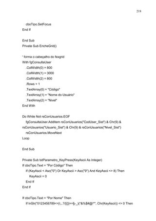 218 
cboTipo.SetFocus 
End If 
End Sub 
Private Sub EncheGrid() 
' forma o cabeçalho do fexgrid 
With fgConsultaUser 
.ColWidth(0) = 800 
.ColWidth(1) = 3000 
.ColWidth(2) = 800 
.Rows = 1 
.TextArray(0) = Código 
.TextArray(1) = Nome do Usuário 
.TextArray(2) = Nivel 
End With 
Do While Not rsConUsuarios.EOF 
fgConsultaUser.AddItem rsConUsuarios(CodUser_Sist)  Chr(9)  
rsConUsuarios(Usuario_Sist)  Chr(9)  rsConUsuarios(Nivel_Sist) 
rsConUsuarios.MoveNext 
Loop 
End Sub 
Private Sub txtParametro_KeyPress(KeyAscii As Integer) 
If cboTipo.Text = Por Código Then 
If (KeyAscii  Asc(0) Or KeyAscii  Asc(9) And KeyAscii  8) Then 
KeyAscii = 0 
End If 
End If 
If cboTipo.Text = Por Nome Then 
If InStr(0123456789|;,.?/[{}]+=§-_)(*%$#@!*, Chr(KeyAscii))  0 Then 
 