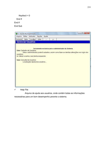 219 
KeyAscii = 0 
End If 
End If 
End Sub 
 Help File 
Arquivo de ajuda aos usuários, onde contém todas as informações 
necessárias para um bom desempenho perante o sistema. 
 