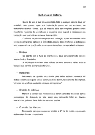 220 
Melhorias no Sistema. 
Diante de tudo o que foi apresentado, todo e qualquer sistema deve ser 
modelado aos poucos, após sua implantação passa ser um momento, de 
diariamente levantar “falhas”, que de imediato deve ser corrigidas, porem o mais 
importante, maneiras de se melhorar o programa, onde suprirá a necessidade da 
instituição pela qual utiliza o sotfware desenvolvido. 
Conforme se passa o tempo de sua utilização novas ferramentas serão 
solicitadas em prol da agilidade e praticidade, segui a baixo melhorias já detectadas 
pelo programador e que já estão em andamento medidas para prováveis soluções. 
· Backup: 
De acordo com o fluxo de informações, deve ser programado para se 
fazer o backup dos dados. 
A informação é o bem mais valioso de uma empresa, nelas estão o 
“sangue que permite a empresa estar viva”. 
· Relatórios: 
Documento de grande importância, pois neles estarão implessos os 
dados e informações para se dar continuidade no bom funcionamento da empresa, 
“vivemos em um País capitalista e movido por números.” 
· Contole de estoque: 
Mantém o controle das mercadorias a serem vendidas de acordo com a 
necessidade da demanda da loja, assim não deichando faltar as devidas 
mercadorias, pois sua fonte de lucros vem das vendas. 
· Consulta das Vendas: 
Necessário para que possa ser emitido a 2º via do recibo, e possíveis 
reclamações futuras, comprovante. 
 
