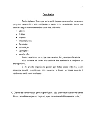 221 
Conclusão 
Dentre todas as fases que se tem até chegarmos no melhor, para que o 
programa desenvolvido seja satisfatório e atenda toda necessidade, temos que 
atentar e seguir da melhor maneira todas elas, tais como: 
· Estudo; 
· Análise; 
· Projetos; 
· Implementação; 
· Simulação; 
· Implantação; 
· Operação e 
· Manutenção. 
Assim trabalhando em equipe, com Analista, Programador e Projetista. 
Todo Sistema há falhas, isso consiste em detecta-los e corrigi-los tão 
breve possível. 
É de grande importância passar por todos esses métodos, assim 
podemos adquirir experiências, pois conforme o tempo se passa pode-se ir 
modelando as técnicas e métodos. 
“O Diamante como outras pedras preciosas, são encontradas na sua forma 
Bruta, mas basta apenas Lapidar, que veremos o brilho que encanta.” 
 