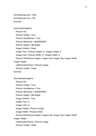 23 
frmTelaVenda.Left = 1500 
frmTelaVenda.Top = 700 
End Sub 
Sub CentraImagem() 
Picture1.Cls 
Picture1.Visible = True 
Picture1.AutoRedraw = True 
Picture1.BackColor = H8000000C 
Picture1.Height = Me.Height 
Image1.Stretch = False 
Image1.Top = Picture1.Height / 2 - Image1.Height / 2 
Image1.Left = Picture1.Width / 2 - Image1.Width / 2 
Picture1.PaintPicture Image1, Image1.Left, Image1.Top, Image1.Width, 
Image1.Height 
mdiPrincipal.Picture = Picture1.Image 
Picture1.Visible = False 
End Sub 
Sub EstendeImagem() 
Picture1.Cls 
Picture1.Visible = True 
Picture1.AutoRedraw = True 
Picture1.BackColor = H8000000C 
Picture1.Height = Me.Height 
Image1.Stretch = True 
Image1.Top = 0 
Image1.Left = 0 
Image1.Height = Picture1.Height 
Image1.Width = Picture1.Width 
Picture1.PaintPicture Image1, Image1.Left, Image1.Top, Image1.Width, 
Image1.Height 
mdiPrincipal.Picture = Picture1.Image 
Picture1.Visible = False 
 