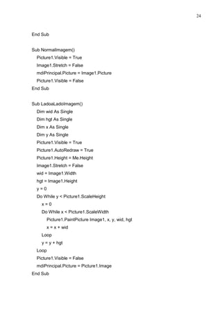 24 
End Sub 
Sub NormalImagem() 
Picture1.Visible = True 
Image1.Stretch = False 
mdiPrincipal.Picture = Image1.Picture 
Picture1.Visible = False 
End Sub 
Sub LadoaLadoImagem() 
Dim wid As Single 
Dim hgt As Single 
Dim x As Single 
Dim y As Single 
Picture1.Visible = True 
Picture1.AutoRedraw = True 
Picture1.Height = Me.Height 
Image1.Stretch = False 
wid = Image1.Width 
hgt = Image1.Height 
y = 0 
Do While y  Picture1.ScaleHeight 
x = 0 
Do While x  Picture1.ScaleWidth 
Picture1.PaintPicture Image1, x, y, wid, hgt 
x = x + wid 
Loop 
y = y + hgt 
Loop 
Picture1.Visible = False 
mdiPrincipal.Picture = Picture1.Image 
End Sub 
 