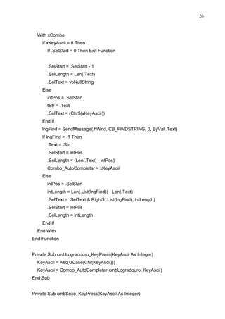 26 
With xCombo 
If xKeyAscii = 8 Then 
If .SelStart = 0 Then Exit Function 
.SelStart = .SelStart - 1 
.SelLength = Len(.Text) 
.SelText = vbNullString 
Else 
intPos = .SelStart 
tStr = .Text 
.SelText = (Chr$(xKeyAscii)) 
End If 
lngFind = SendMessage(.hWnd, CB_FINDSTRING, 0, ByVal .Text) 
If lngFind = -1 Then 
.Text = tStr 
.SelStart = intPos 
.SelLength = (Len(.Text) - intPos) 
Combo_AutoCompletar = xKeyAscii 
Else 
intPos = .SelStart 
intLength = Len(.List(lngFind)) - Len(.Text) 
.SelText = .SelText  Right$(.List(lngFind), intLength) 
.SelStart = intPos 
.SelLength = intLength 
End If 
End With 
End Function 
Private Sub cmbLogradouro_KeyPress(KeyAscii As Integer) 
KeyAscii = Asc(UCase(Chr(KeyAscii))) 
KeyAscii = Combo_AutoCompletar(cmbLogradouro, KeyAscii) 
End Sub 
Private Sub cmbSexo_KeyPress(KeyAscii As Integer) 
 