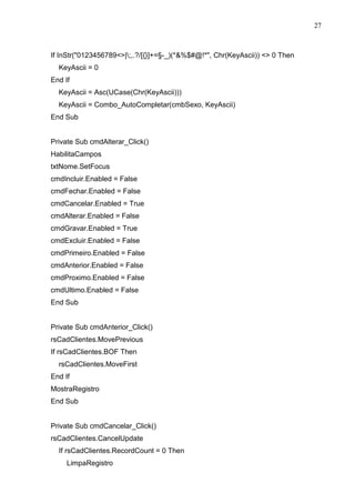 27 
If InStr(0123456789|;,.?/[{}]+=§-_)(*%$#@!*, Chr(KeyAscii))  0 Then 
KeyAscii = 0 
End If 
KeyAscii = Asc(UCase(Chr(KeyAscii))) 
KeyAscii = Combo_AutoCompletar(cmbSexo, KeyAscii) 
End Sub 
Private Sub cmdAlterar_Click() 
HabilitaCampos 
txtNome.SetFocus 
cmdIncluir.Enabled = False 
cmdFechar.Enabled = False 
cmdCancelar.Enabled = True 
cmdAlterar.Enabled = False 
cmdGravar.Enabled = True 
cmdExcluir.Enabled = False 
cmdPrimeiro.Enabled = False 
cmdAnterior.Enabled = False 
cmdProximo.Enabled = False 
cmdUltimo.Enabled = False 
End Sub 
Private Sub cmdAnterior_Click() 
rsCadClientes.MovePrevious 
If rsCadClientes.BOF Then 
rsCadClientes.MoveFirst 
End If 
MostraRegistro 
End Sub 
Private Sub cmdCancelar_Click() 
rsCadClientes.CancelUpdate 
If rsCadClientes.RecordCount = 0 Then 
LimpaRegistro 
 