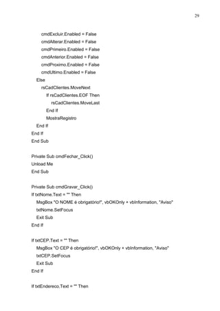 29 
cmdExcluir.Enabled = False 
cmdAlterar.Enabled = False 
cmdPrimeiro.Enabled = False 
cmdAnterior.Enabled = False 
cmdProximo.Enabled = False 
cmdUltimo.Enabled = False 
Else 
rsCadClientes.MoveNext 
If rsCadClientes.EOF Then 
rsCadClientes.MoveLast 
End If 
MostraRegistro 
End If 
End If 
End Sub 
Private Sub cmdFechar_Click() 
Unload Me 
End Sub 
Private Sub cmdGravar_Click() 
If txtNome.Text =  Then 
MsgBox O NOME é obrigatório!, vbOKOnly + vbInformation, Aviso 
txtNome.SetFocus 
Exit Sub 
End If 
If txtCEP.Text =  Then 
MsgBox O CEP é obrigatório!, vbOKOnly + vbInformation, Aviso 
txtCEP.SetFocus 
Exit Sub 
End If 
If txtEndereco.Text =  Then 
 