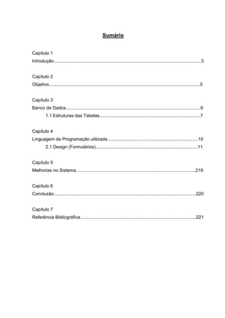 3 
Sumário 
Capítulo 1 
Introdução.....................................................................................................................3 
Capítulo 2 
Objetivo........................................................................................................................5 
Capítulo 3 
Banco de Dados...........................................................................................................6 
1.1 Estruturas das Tabelas................................................................................7 
Capítulo 4 
Linguagem de Programação utilizada........................................................................10 
2.1 Design (Formulários).................................................................................11 
Capítulo 5 
Melhorias no Sistema...............................................................................................219 
Capítulo 6 
Conclusão.................................................................................................................220 
Capítulo 7 
Referência Bibliográfica............................................................................................221 
 