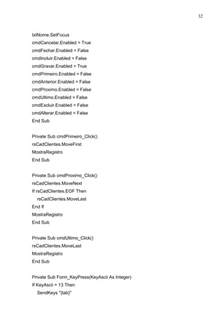 32 
txtNome.SetFocus 
cmdCancelar.Enabled = True 
cmdFechar.Enabled = False 
cmdIncluir.Enabled = False 
cmdGravar.Enabled = True 
cmdPrimeiro.Enabled = False 
cmdAnterior.Enabled = False 
cmdProximo.Enabled = False 
cmdUltimo.Enabled = False 
cmdExcluir.Enabled = False 
cmdAlterar.Enabled = False 
End Sub 
Private Sub cmdPrimeiro_Click() 
rsCadClientes.MoveFirst 
MostraRegistro 
End Sub 
Private Sub cmdProximo_Click() 
rsCadClientes.MoveNext 
If rsCadClientes.EOF Then 
rsCadClientes.MoveLast 
End If 
MostraRegistro 
End Sub 
Private Sub cmdUltimo_Click() 
rsCadClientes.MoveLast 
MostraRegistro 
End Sub 
Private Sub Form_KeyPress(KeyAscii As Integer) 
If KeyAscii = 13 Then 
SendKeys {tab} 
 