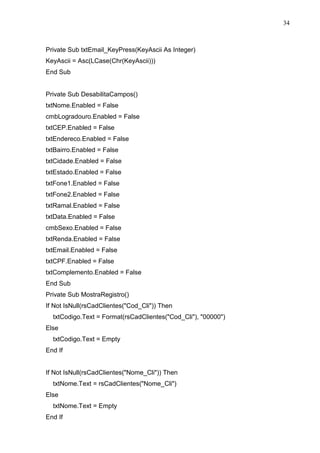 34 
Private Sub txtEmail_KeyPress(KeyAscii As Integer) 
KeyAscii = Asc(LCase(Chr(KeyAscii))) 
End Sub 
Private Sub DesabilitaCampos() 
txtNome.Enabled = False 
cmbLogradouro.Enabled = False 
txtCEP.Enabled = False 
txtEndereco.Enabled = False 
txtBairro.Enabled = False 
txtCidade.Enabled = False 
txtEstado.Enabled = False 
txtFone1.Enabled = False 
txtFone2.Enabled = False 
txtRamal.Enabled = False 
txtData.Enabled = False 
cmbSexo.Enabled = False 
txtRenda.Enabled = False 
txtEmail.Enabled = False 
txtCPF.Enabled = False 
txtComplemento.Enabled = False 
End Sub 
Private Sub MostraRegistro() 
If Not IsNull(rsCadClientes(Cod_Cli)) Then 
txtCodigo.Text = Format(rsCadClientes(Cod_Cli), 00000) 
Else 
txtCodigo.Text = Empty 
End If 
If Not IsNull(rsCadClientes(Nome_Cli)) Then 
txtNome.Text = rsCadClientes(Nome_Cli) 
Else 
txtNome.Text = Empty 
End If 
 