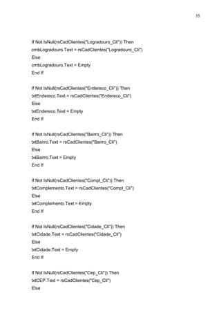 35 
If Not IsNull(rsCadClientes(Logradouro_Cli)) Then 
cmbLogradouro.Text = rsCadClientes(Logradouro_Cli) 
Else 
cmbLogradouro.Text = Empty 
End If 
If Not IsNull(rsCadClientes(Endereco_Cli)) Then 
txtEndereco.Text = rsCadClientes(Endereco_Cli) 
Else 
txtEndereco.Text = Empty 
End If 
If Not IsNull(rsCadClientes(Bairro_Cli)) Then 
txtBairro.Text = rsCadClientes(Bairro_Cli) 
Else 
txtBairro.Text = Empty 
End If 
If Not IsNull(rsCadClientes(Compl_Cli)) Then 
txtComplemento.Text = rsCadClientes(Compl_Cli) 
Else 
txtComplemento.Text = Empty 
End If 
If Not IsNull(rsCadClientes(Cidade_Cli)) Then 
txtCidade.Text = rsCadClientes(Cidade_Cli) 
Else 
txtCidade.Text = Empty 
End If 
If Not IsNull(rsCadClientes(Cep_Cli)) Then 
txtCEP.Text = rsCadClientes(Cep_Cli) 
Else 
 