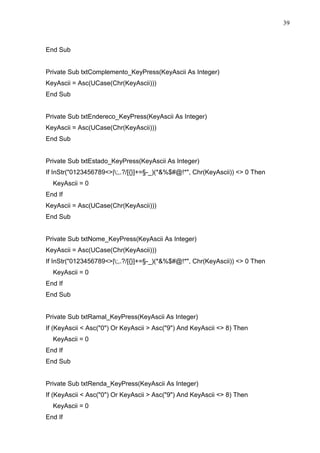 39 
End Sub 
Private Sub txtComplemento_KeyPress(KeyAscii As Integer) 
KeyAscii = Asc(UCase(Chr(KeyAscii))) 
End Sub 
Private Sub txtEndereco_KeyPress(KeyAscii As Integer) 
KeyAscii = Asc(UCase(Chr(KeyAscii))) 
End Sub 
Private Sub txtEstado_KeyPress(KeyAscii As Integer) 
If InStr(0123456789|;,.?/[{}]+=§-_)(*%$#@!*, Chr(KeyAscii))  0 Then 
KeyAscii = 0 
End If 
KeyAscii = Asc(UCase(Chr(KeyAscii))) 
End Sub 
Private Sub txtNome_KeyPress(KeyAscii As Integer) 
KeyAscii = Asc(UCase(Chr(KeyAscii))) 
If InStr(0123456789|;,.?/[{}]+=§-_)(*%$#@!*, Chr(KeyAscii))  0 Then 
KeyAscii = 0 
End If 
End Sub 
Private Sub txtRamal_KeyPress(KeyAscii As Integer) 
If (KeyAscii  Asc(0) Or KeyAscii  Asc(9) And KeyAscii  8) Then 
KeyAscii = 0 
End If 
End Sub 
Private Sub txtRenda_KeyPress(KeyAscii As Integer) 
If (KeyAscii  Asc(0) Or KeyAscii  Asc(9) And KeyAscii  8) Then 
KeyAscii = 0 
End If 
 