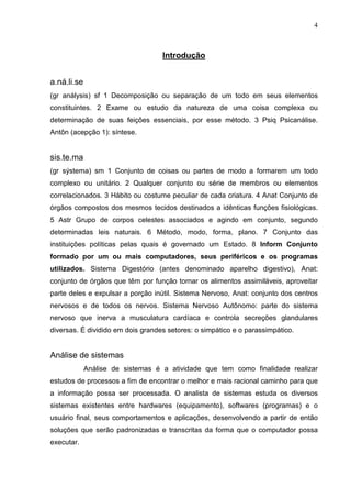 4 
Introdução 
a.ná.li.se 
(gr análysis) sf 1 Decomposição ou separação de um todo em seus elementos 
constituintes. 2 Exame ou estudo da natureza de uma coisa complexa ou 
determinação de suas feições essenciais, por esse método. 3 Psiq Psicanálise. 
Antôn (acepção 1): síntese. 
sis.te.ma 
(gr sýstema) sm 1 Conjunto de coisas ou partes de modo a formarem um todo 
complexo ou unitário. 2 Qualquer conjunto ou série de membros ou elementos 
correlacionados. 3 Hábito ou costume peculiar de cada criatura. 4 Anat Conjunto de 
órgãos compostos dos mesmos tecidos destinados a idênticas funções fisiológicas. 
5 Astr Grupo de corpos celestes associados e agindo em conjunto, segundo 
determinadas leis naturais. 6 Método, modo, forma, plano. 7 Conjunto das 
instituições políticas pelas quais é governado um Estado. 8 Inform Conjunto 
formado por um ou mais computadores, seus periféricos e os programas 
utilizados. Sistema Digestório (antes denominado aparelho digestivo), Anat: 
conjunto de órgãos que têm por função tornar os alimentos assimiláveis, aproveitar 
parte deles e expulsar a porção inútil. Sistema Nervoso, Anat: conjunto dos centros 
nervosos e de todos os nervos. Sistema Nervoso Autônomo: parte do sistema 
nervoso que inerva a musculatura cardíaca e controla secreções glandulares 
diversas. É dividido em dois grandes setores: o simpático e o parassimpático. 
Análise de sistemas 
Análise de sistemas é a atividade que tem como finalidade realizar 
estudos de processos a fim de encontrar o melhor e mais racional caminho para que 
a informação possa ser processada. O analista de sistemas estuda os diversos 
sistemas existentes entre hardwares (equipamento), softwares (programas) e o 
usuário final, seus comportamentos e aplicações, desenvolvendo a partir de então 
soluções que serão padronizadas e transcritas da forma que o computador possa 
executar. 
 