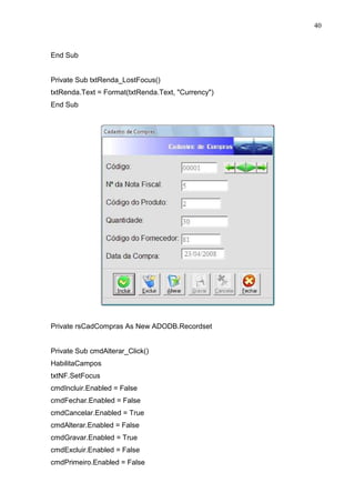 40 
End Sub 
Private Sub txtRenda_LostFocus() 
txtRenda.Text = Format(txtRenda.Text, Currency) 
End Sub 
Private rsCadCompras As New ADODB.Recordset 
Private Sub cmdAlterar_Click() 
HabilitaCampos 
txtNF.SetFocus 
cmdIncluir.Enabled = False 
cmdFechar.Enabled = False 
cmdCancelar.Enabled = True 
cmdAlterar.Enabled = False 
cmdGravar.Enabled = True 
cmdExcluir.Enabled = False 
cmdPrimeiro.Enabled = False 
 
