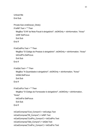 43 
Unload Me 
End Sub 
Private Sub cmdGravar_Click() 
If txtNF.Text =  Then 
MsgBox O Nº da Nota Fiscal é obrigatório!, vbOKOnly + vbInformation, Aviso 
txtNF.SetFocus 
Exit Sub 
End If 
If txtCodPro.Text =  Then 
MsgBox O Código do Produto é obrigatório!, vbOKOnly + vbInformation, Aviso 
txtCodPro.SetFocus 
Exit Sub 
End If 
If txtQtd.Text =  Then 
MsgBox A Quantidade é obrigatório!, vbOKOnly + vbInformation, Aviso 
txtQtd.SetFocus 
Exit Sub 
End If 
If txtCodFor.Text =  Then 
MsgBox O Código do Fornecedor é obrigatório!, vbOKOnly + vbInformation, 
Aviso 
txtCodFor.SetFocus 
Exit Sub 
End If 
rsCadCompras(Cod_Compra) = txtCodigo.Text 
rsCadCompras(Nf_Compra) = txtNF.Text 
rsCadCompras(CodPro_Compra) = txtCodPro.Text 
rsCadCompras(Qtd_Compra) = txtQtd.Text 
rsCadCompras(CodFor_Compra) = txtCodFor.Text 
 