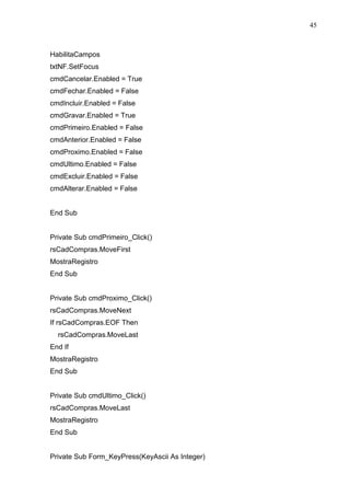 45 
HabilitaCampos 
txtNF.SetFocus 
cmdCancelar.Enabled = True 
cmdFechar.Enabled = False 
cmdIncluir.Enabled = False 
cmdGravar.Enabled = True 
cmdPrimeiro.Enabled = False 
cmdAnterior.Enabled = False 
cmdProximo.Enabled = False 
cmdUltimo.Enabled = False 
cmdExcluir.Enabled = False 
cmdAlterar.Enabled = False 
End Sub 
Private Sub cmdPrimeiro_Click() 
rsCadCompras.MoveFirst 
MostraRegistro 
End Sub 
Private Sub cmdProximo_Click() 
rsCadCompras.MoveNext 
If rsCadCompras.EOF Then 
rsCadCompras.MoveLast 
End If 
MostraRegistro 
End Sub 
Private Sub cmdUltimo_Click() 
rsCadCompras.MoveLast 
MostraRegistro 
End Sub 
Private Sub Form_KeyPress(KeyAscii As Integer) 
 