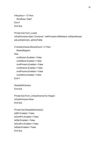46 
If KeyAscii = 13 Then 
SendKeys {tab} 
End If 
End Sub 
Private Sub Form_Load() 
rsCadCompras.Open Compras, mdiPrincipal.cnBiblioteca, adOpenKeyset, 
adLockOptimistic, adCmdTable 
If rsCadCompras.RecordCount  0 Then 
MostraRegistro 
Else 
cmdExcluir.Enabled = False 
cmdAlterar.Enabled = False 
cmdPrimeiro.Enabled = False 
cmdAnterior.Enabled = False 
cmdProximo.Enabled = False 
cmdUltimo.Enabled = False 
End If 
DesabilitaCampos 
End Sub 
Private Sub Form_Unload(Cancel As Integer) 
rsCadCompras.Close 
End Sub 
Private Sub DesabilitaCampos() 
txtNF.Enabled = False 
txtCodPro.Enabled = False 
txtQtd.Enabled = False 
txtCodFor.Enabled = False 
txtData.Enabled = False 
End Sub 
 