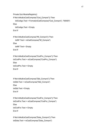 47 
Private Sub MostraRegistro() 
If Not IsNull(rsCadCompras(Cod_Compra)) Then 
txtCodigo.Text = Format(rsCadCompras(Cod_Compra), 00000) 
Else 
txtCodigo.Text = Empty 
End If 
If Not IsNull(rsCadCompras(Nf_Compra)) Then 
txtNF.Text = rsCadCompras(Nf_Compra) 
Else 
txtNF.Text = Empty 
End If 
If Not IsNull(rsCadCompras(CodPro_Compra)) Then 
txtCodPro.Text = rsCadCompras(CodPro_Compra) 
Else 
txtCodPro.Text = Empty 
End If 
If Not IsNull(rsCadCompras(Qtd_Compra)) Then 
txtQtd.Text = rsCadCompras(Qtd_Compra) 
Else 
txtQtd.Text = Empty 
End If 
If Not IsNull(rsCadCompras(CodFor_Compra)) Then 
txtCodFor.Text = rsCadCompras(CodFor_Compra) 
Else 
txtCodFor.Text = Empty 
End If 
If Not IsNull(rsCadCompras(Data_Compra)) Then 
txtData.Text = rsCadCompras(Data_Compra) 
 