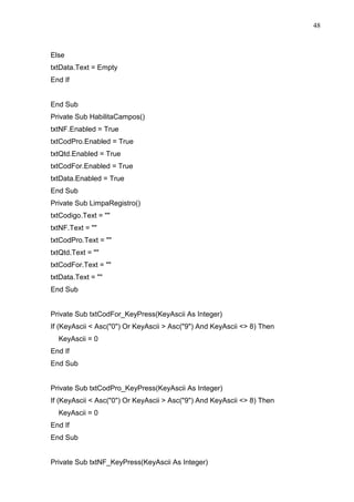 48 
Else 
txtData.Text = Empty 
End If 
End Sub 
Private Sub HabilitaCampos() 
txtNF.Enabled = True 
txtCodPro.Enabled = True 
txtQtd.Enabled = True 
txtCodFor.Enabled = True 
txtData.Enabled = True 
End Sub 
Private Sub LimpaRegistro() 
txtCodigo.Text =  
txtNF.Text =  
txtCodPro.Text =  
txtQtd.Text =  
txtCodFor.Text =  
txtData.Text =  
End Sub 
Private Sub txtCodFor_KeyPress(KeyAscii As Integer) 
If (KeyAscii  Asc(0) Or KeyAscii  Asc(9) And KeyAscii  8) Then 
KeyAscii = 0 
End If 
End Sub 
Private Sub txtCodPro_KeyPress(KeyAscii As Integer) 
If (KeyAscii  Asc(0) Or KeyAscii  Asc(9) And KeyAscii  8) Then 
KeyAscii = 0 
End If 
End Sub 
Private Sub txtNF_KeyPress(KeyAscii As Integer) 
 