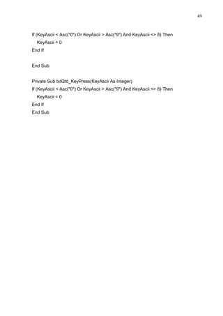 49 
If (KeyAscii  Asc(0) Or KeyAscii  Asc(9) And KeyAscii  8) Then 
KeyAscii = 0 
End If 
End Sub 
Private Sub txtQtd_KeyPress(KeyAscii As Integer) 
If (KeyAscii  Asc(0) Or KeyAscii  Asc(9) And KeyAscii  8) Then 
KeyAscii = 0 
End If 
End Sub 
 