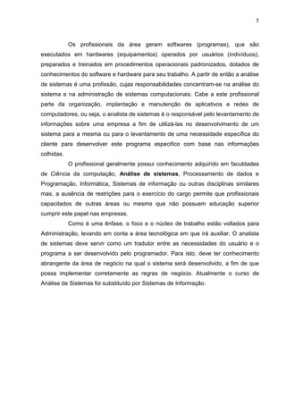 5 
Os profissionais da área geram softwares (programas), que são 
executados em hardwares (equipamentos) operados por usuários (indivíduos), 
preparados e treinados em procedimentos operacionais padronizados, dotados de 
conhecimentos do software e hardware para seu trabalho. A partir de então a análise 
de sistemas é uma profissão, cujas responsabilidades concentram-se na análise do 
sistema e na administração de sistemas computacionais. Cabe a este profissional 
parte da organização, implantação e manutenção de aplicativos e redes de 
computadores, ou seja, o analista de sistemas é o responsável pelo levantamento de 
informações sobre uma empresa a fim de utilizá-las no desenvolvimento de um 
sistema para a mesma ou para o levantamento de uma necessidade específica do 
cliente para desenvolver este programa especifico com base nas informações 
colhidas. 
O profissional geralmente possui conhecimento adquirido em faculdades 
de Ciência da computação, Análise de sistemas, Processamento de dados e 
Programação, Informática, Sistemas de informação ou outras disciplinas similares 
mas, a ausência de restrições para o exercício do cargo permite que profissionais 
capacitados de outras áreas ou mesmo que não possuem educação superior 
cumprir este papel nas empresas. 
Como é uma ênfase, o foco e o núcleo de trabalho estão voltados para 
Administração, levando em conta a área tecnológica em que irá auxiliar. O analista 
de sistemas deve servir como um tradutor entre as necessidades do usuário e o 
programa a ser desenvolvido pelo programador. Para isto, deve ter conhecimento 
abrangente da área de negócio na qual o sistema será desenvolvido, a fim de que 
possa implementar corretamente as regras de negócio. Atualmente o curso de 
Análise de Sistemas foi substituído por Sistemas de Informação. 
 